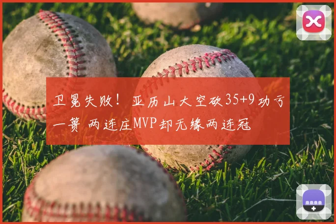 卫冕失败!亚历山大空砍35+9功亏一篑 两连庄MVP却无缘两连冠