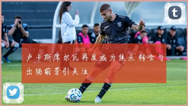 卢卡斯席尔瓦再度成为焦点 转会与出场前景引关注