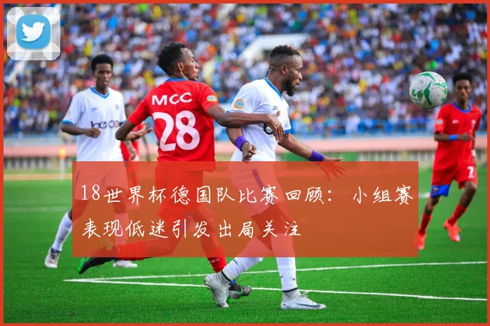 18世界杯德国队比赛回顾：小组赛表现低迷引发出局关注