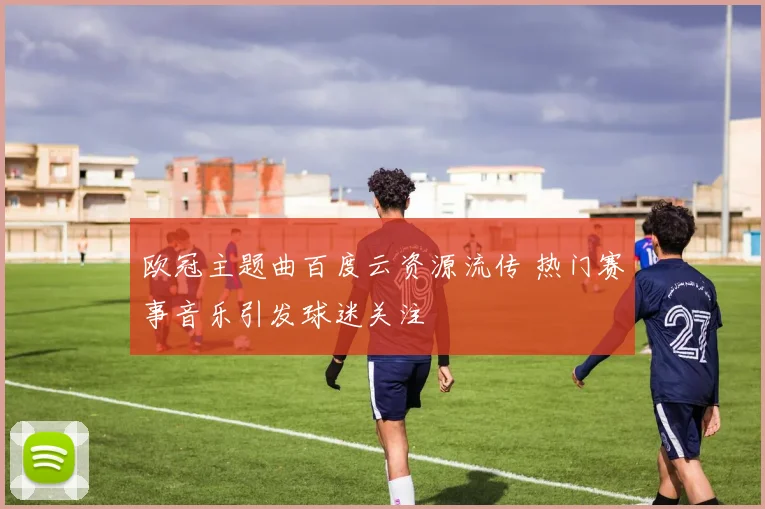 欧冠主题曲百度云资源流传 热门赛事音乐引发球迷关注