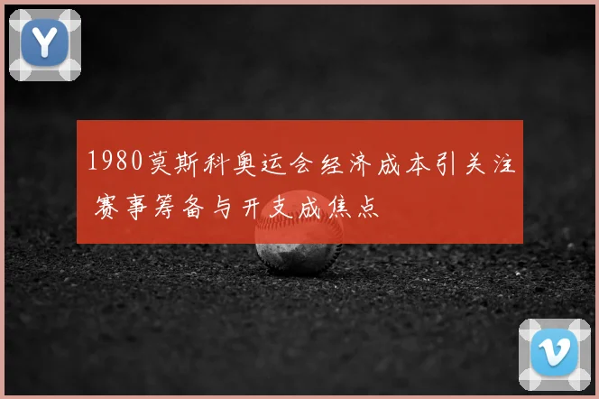 1980莫斯科奥运会经济成本引关注 赛事筹备与开支成焦点