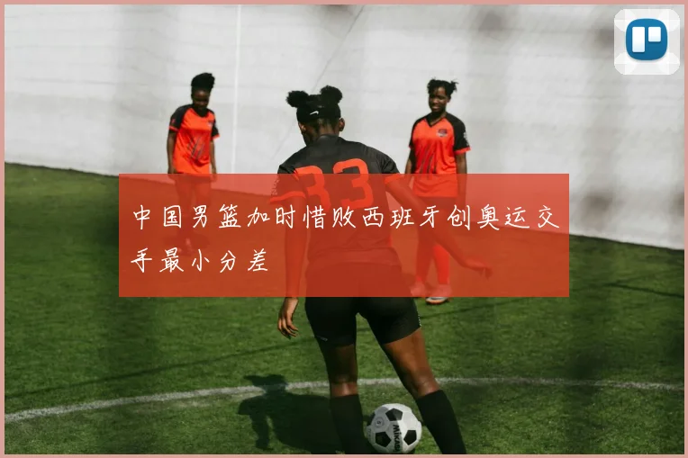 中国男篮加时惜败西班牙创奥运交手最小分差