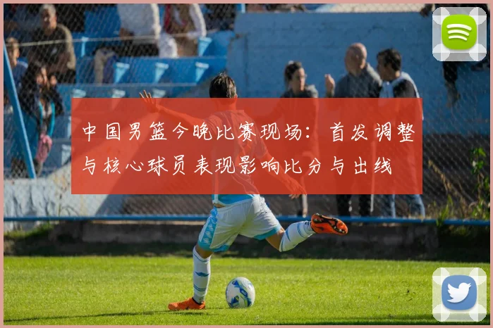 中国男篮今晚比赛现场：首发调整与核心球员表现影响比分与出线