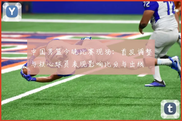 中国男篮今晚比赛现场：首发调整与核心球员表现影响比分与出线